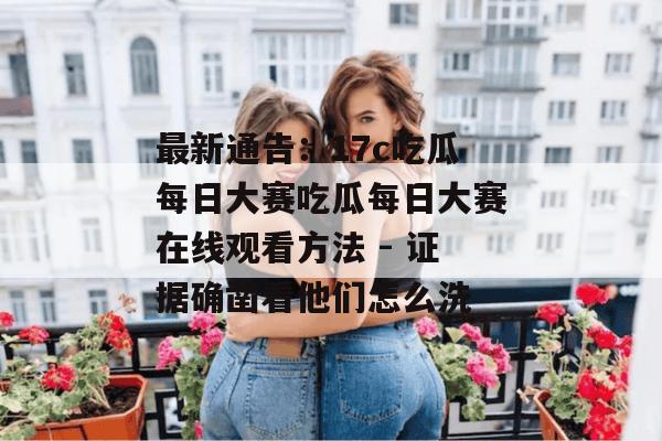 最新通告:17c吃瓜每日大赛吃瓜每日大赛在线观看方法 - 证据确凿看他们怎么洗