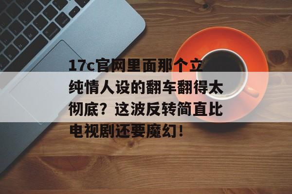 17c官网里面那个立纯情人设的翻车翻得太彻底?这波反转简直比电视剧还要魔幻!