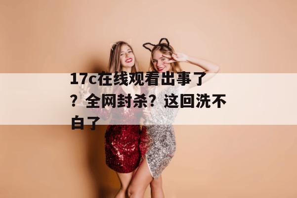 17c在线观看出事了?全网封杀?这回洗不白了