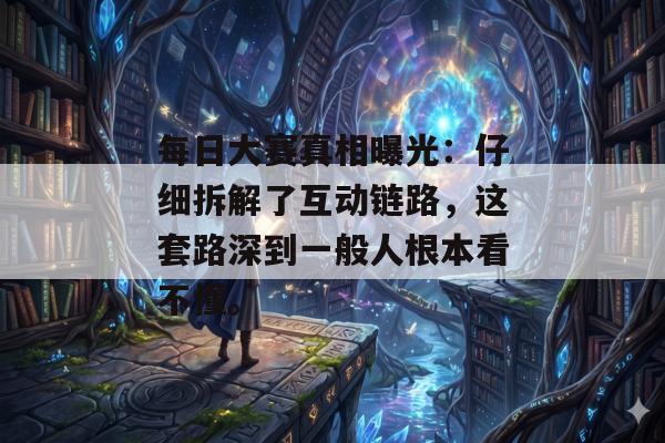 每日大赛真相曝光:仔细拆解了互动链路,这套路深到一般人根本看不懂。