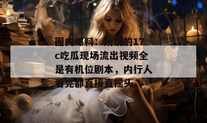 圈内爆料:所谓的17c吃瓜现场流出视频全是有机位剧本,内行人看完都直接直摇头。