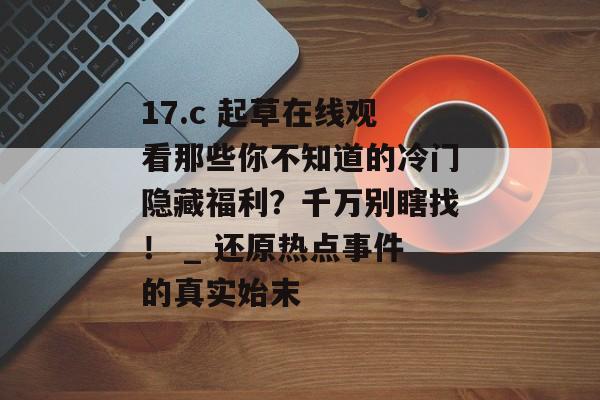 17.c 起草在线观看那些你不知道的冷门隐藏福利？千万别瞎找！ _ 还原热点事件的真实始末