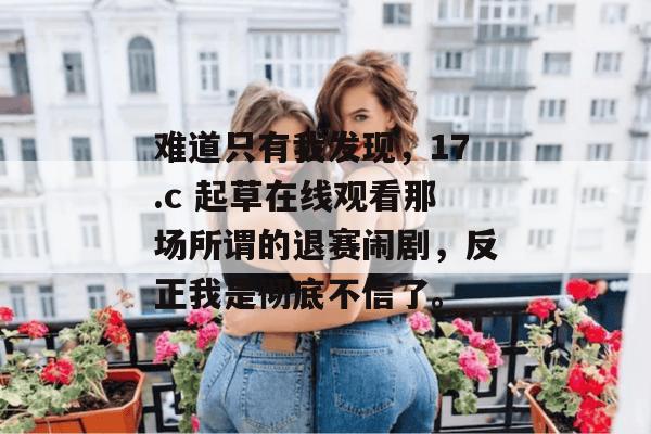 难道只有我发现，17.c 起草在线观看那场所谓的退赛闹剧，反正我是彻底不信了。