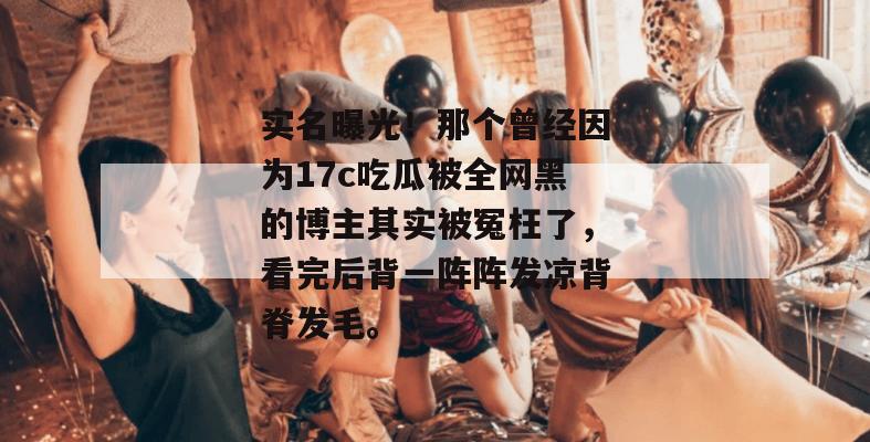 实名曝光!那个曾经因为17c吃瓜被全网黑的博主其实被冤枉了,看完后背一阵阵发凉背脊发毛。