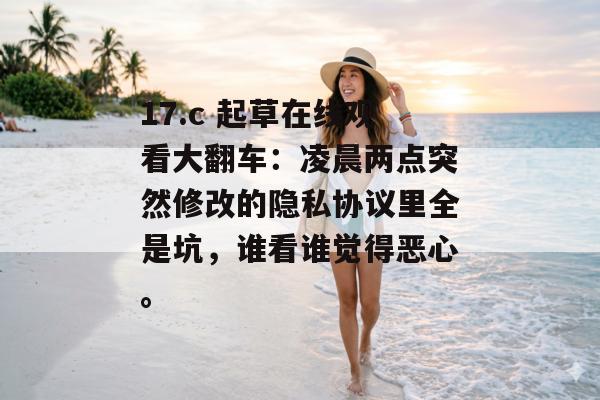 17.c 起草在线观看大翻车：凌晨两点突然修改的隐私协议里全是坑，谁看谁觉得恶心。