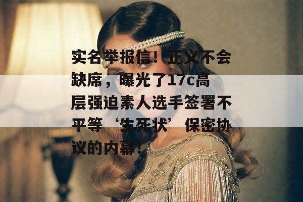 实名举报信！正义不会缺席，曝光了17c高层强迫素人选手签署不平等‘生死状’保密协议的内幕！