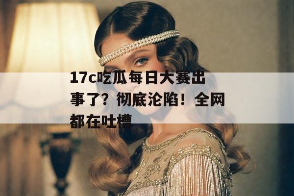 17c吃瓜每日大赛出事了?彻底沦陷!全网都在吐槽
