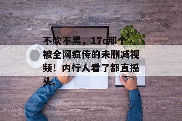 不吹不黑,17c那个被全网疯传的未删减视频!内行人看了都直摇头。