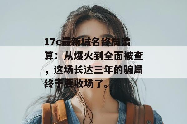17c最新域名终局清算:从爆火到全面被查,这场长达三年的骗局终于要收场了。