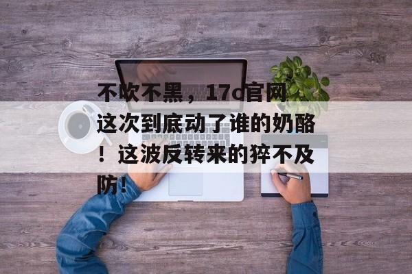 不吹不黑，17c官网这次到底动了谁的奶酪！这波反转来的猝不及防！