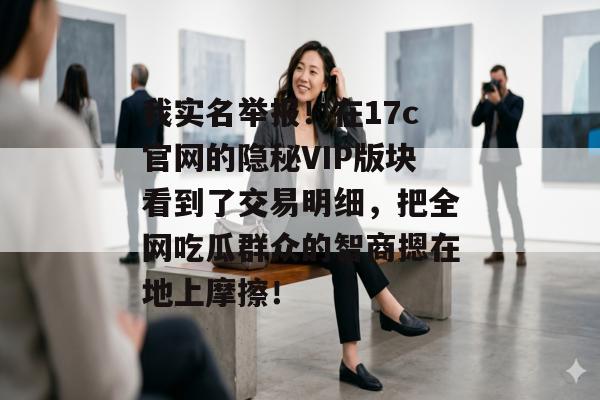 我实名举报！在17c官网的隐秘VIP版块看到了交易明细，把全网吃瓜群众的智商摁在地上摩擦！