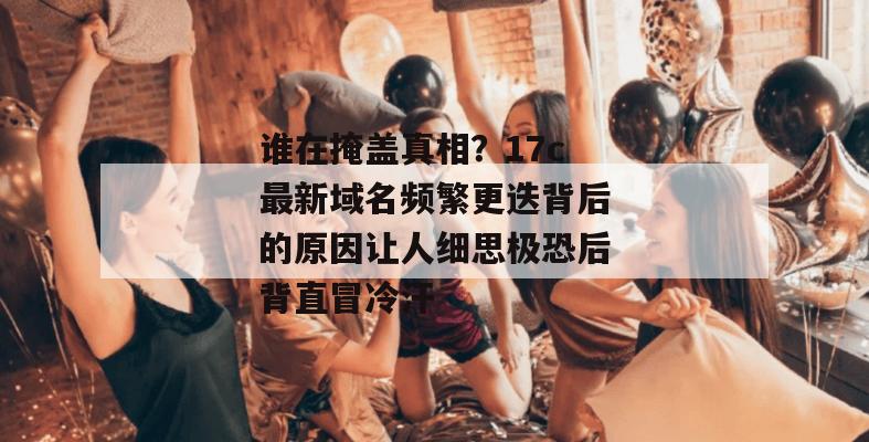 谁在掩盖真相？17c最新域名频繁更迭背后的原因让人细思极恐后背直冒冷汗