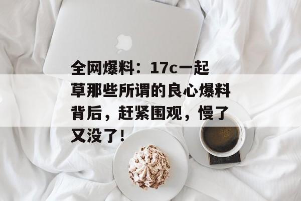 全网爆料：17c一起草那些所谓的良心爆料背后，赶紧围观，慢了又没了！