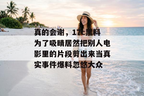 真的会谢，17c黑料为了吸睛居然把别人电影里的片段剪出来当真实事件爆料忽悠大众
