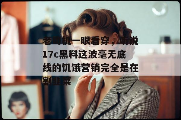 老司机一眼看穿,听说17c黑料这波毫无底线的饥饿营销完全是在割韭菜