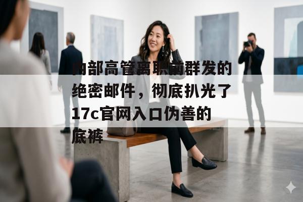 内部高管离职前群发的绝密邮件,彻底扒光了17c官网入口伪善的底裤