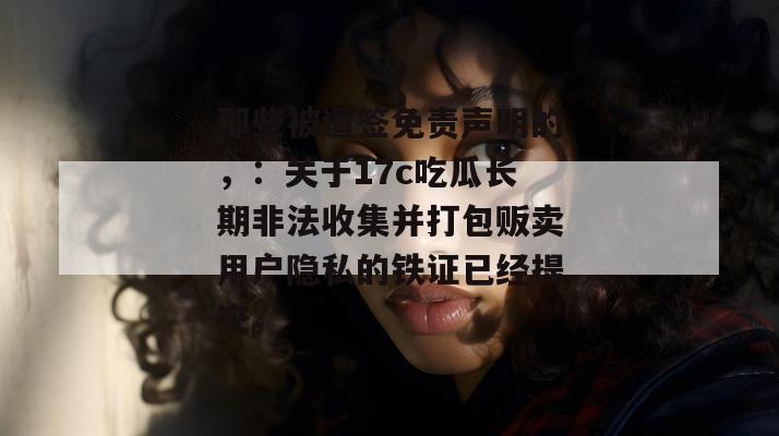 那些被逼签免责声明的,:关于17c吃瓜长期非法收集并打包贩卖用户隐私的铁证已经提交。