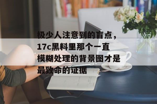 极少人注意到的盲点,17c黑料里那个一直模糊处理的背景图才是最致命的证据