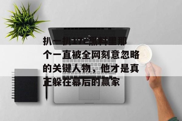 扒一扒17c黑料里那个一直被全网刻意忽略的关键人物，他才是真正躲在幕后的赢家