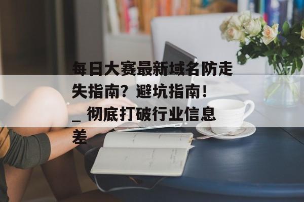 每日大赛最新域名防走失指南?避坑指南! _ 彻底打破行业信息差