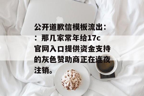 公开道歉信模板流出::那几家常年给17c官网入口提供资金支持的灰色赞助商正在连夜注销。