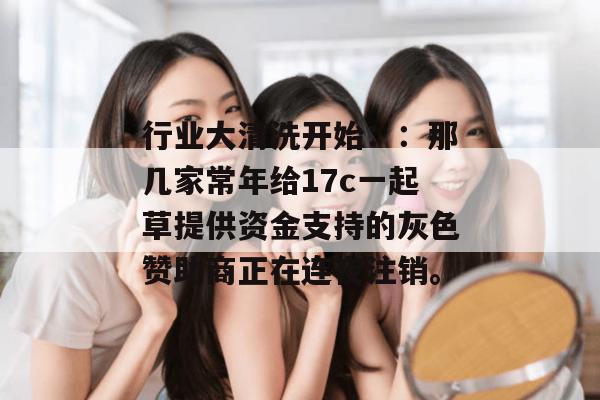 行业大清洗开始::那几家常年给17c一起草提供资金支持的灰色赞助商正在连夜注销。
