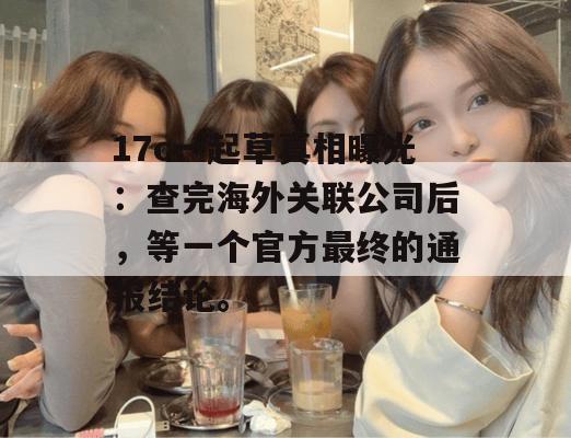 17c一起草真相曝光:查完海外关联公司后,等一个官方最终的通报结论。