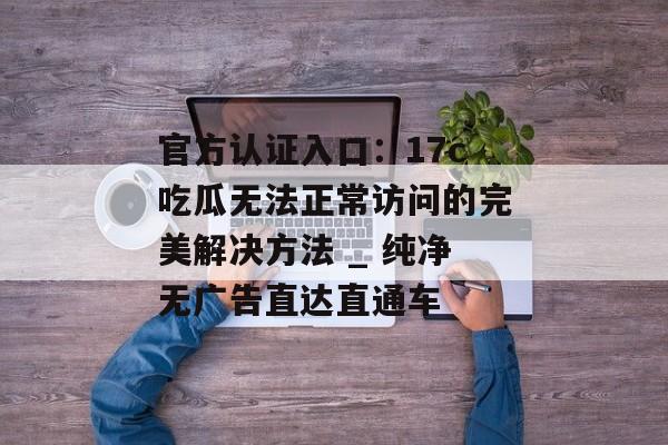 官方认证入口:17c吃瓜无法正常访问的完美解决方法 _ 纯净无广告直达直通车